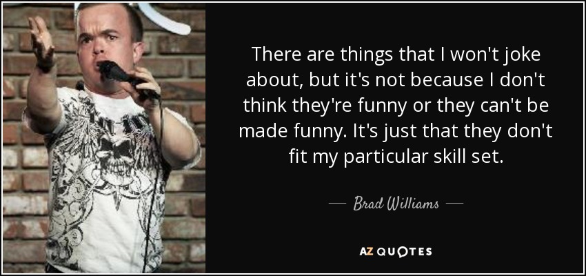 There are things that I won't joke about, but it's not because I don't think they're funny or they can't be made funny. It's just that they don't fit my particular skill set. - Brad Williams