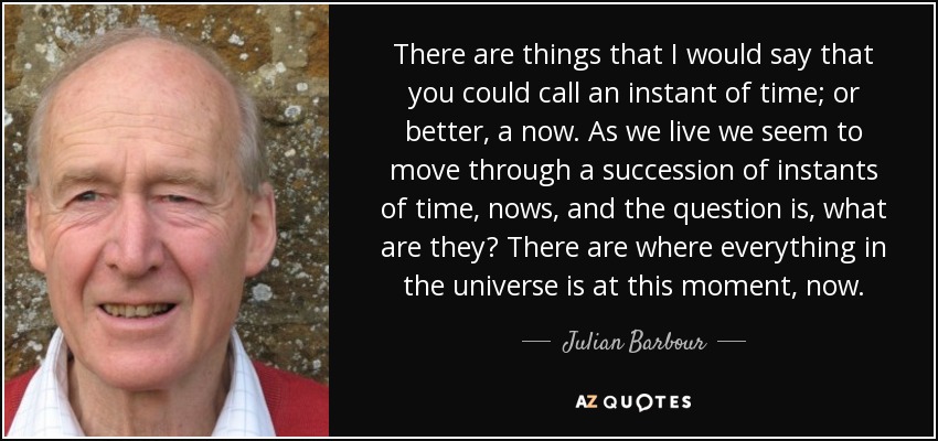 There are things that I would say that you could call an instant of time; or better, a now. As we live we seem to move through a succession of instants of time, nows, and the question is, what are they? There are where everything in the universe is at this moment, now. - Julian Barbour