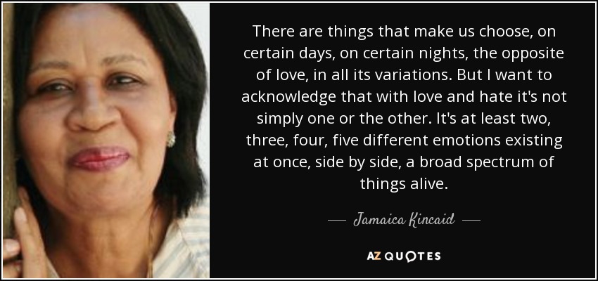 There are things that make us choose, on certain days, on certain nights, the opposite of love, in all its variations. But I want to acknowledge that with love and hate it's not simply one or the other. It's at least two, three, four, five different emotions existing at once, side by side, a broad spectrum of things alive. - Jamaica Kincaid