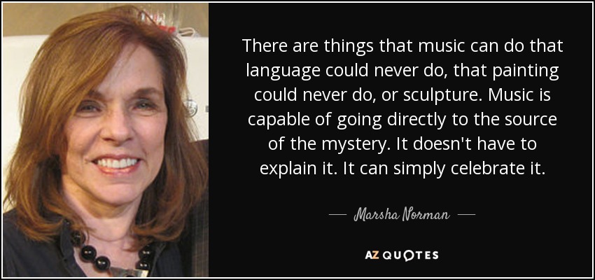 There are things that music can do that language could never do, that painting could never do, or sculpture. Music is capable of going directly to the source of the mystery. It doesn't have to explain it. It can simply celebrate it. - Marsha Norman