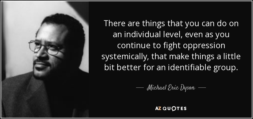 There are things that you can do on an individual level, even as you continue to fight oppression systemically, that make things a little bit better for an identifiable group. - Michael Eric Dyson