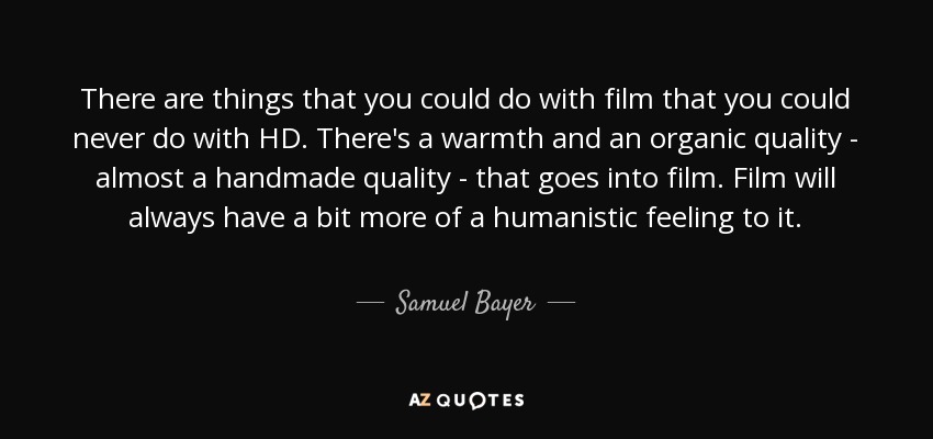 There are things that you could do with film that you could never do with HD. There's a warmth and an organic quality - almost a handmade quality - that goes into film. Film will always have a bit more of a humanistic feeling to it. - Samuel Bayer