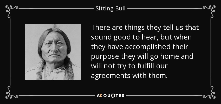 There are things they tell us that sound good to hear, but when they have accomplished their purpose they will go home and will not try to fulfill our agreements with them. - Sitting Bull