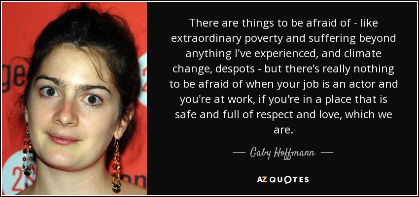 There are things to be afraid of - like extraordinary poverty and suffering beyond anything I've experienced, and climate change, despots - but there's really nothing to be afraid of when your job is an actor and you're at work, if you're in a place that is safe and full of respect and love, which we are. - Gaby Hoffmann