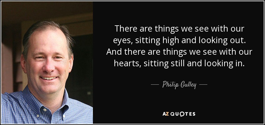 There are things we see with our eyes, sitting high and looking out. And there are things we see with our hearts, sitting still and looking in. - Philip Gulley