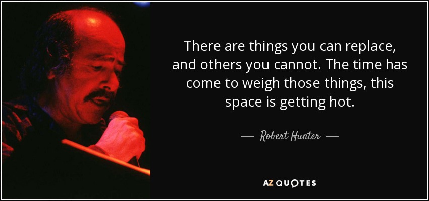 There are things you can replace, and others you cannot. The time has come to weigh those things, this space is getting hot. - Robert Hunter