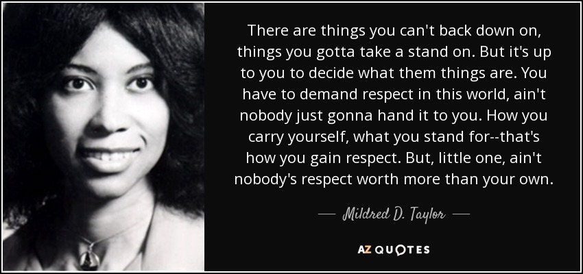 There are things you can't back down on, things you gotta take a stand on. But it's up to you to decide what them things are. You have to demand respect in this world, ain't nobody just gonna hand it to you. How you carry yourself, what you stand for--that's how you gain respect. But, little one, ain't nobody's respect worth more than your own. - Mildred D. Taylor