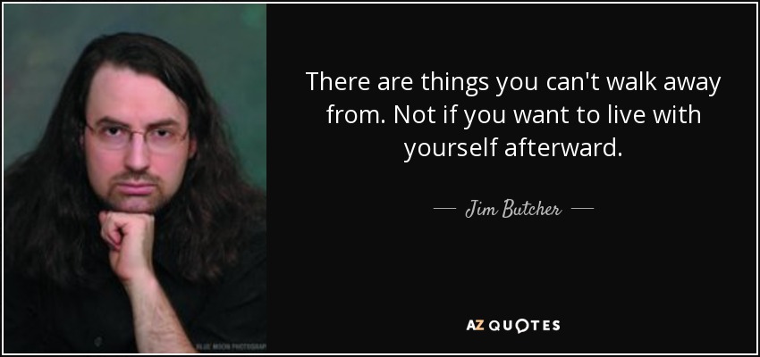 There are things you can't walk away from. Not if you want to live with yourself afterward. - Jim Butcher