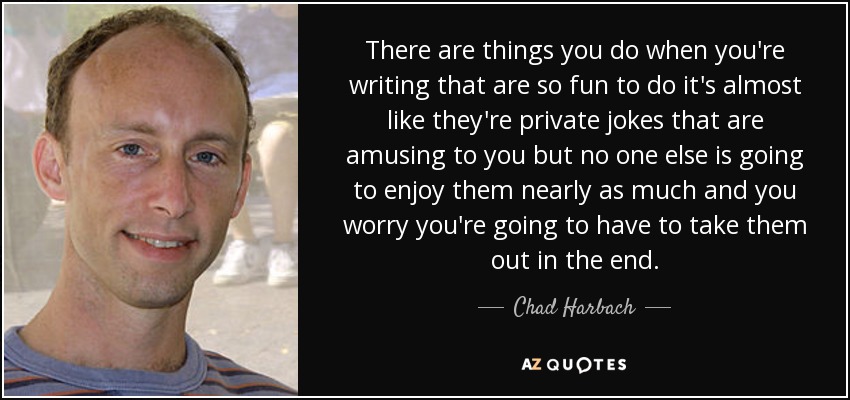 There are things you do when you're writing that are so fun to do it's almost like they're private jokes that are amusing to you but no one else is going to enjoy them nearly as much and you worry you're going to have to take them out in the end. - Chad Harbach