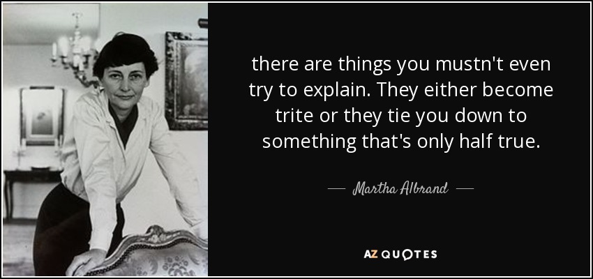 there are things you mustn't even try to explain. They either become trite or they tie you down to something that's only half true. - Martha Albrand