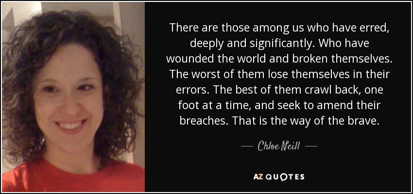 There are those among us who have erred, deeply and significantly. Who have wounded the world and broken themselves. The worst of them lose themselves in their errors. The best of them crawl back, one foot at a time, and seek to amend their breaches. That is the way of the brave. - Chloe Neill