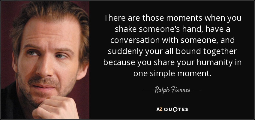 There are those moments when you shake someone's hand, have a conversation with someone, and suddenly your all bound together because you share your humanity in one simple moment. - Ralph Fiennes