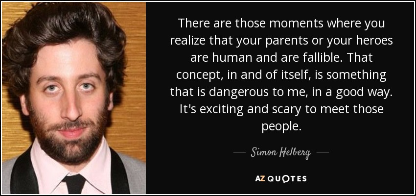 There are those moments where you realize that your parents or your heroes are human and are fallible. That concept, in and of itself, is something that is dangerous to me, in a good way. It's exciting and scary to meet those people. - Simon Helberg