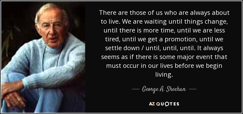 There are those of us who are always about to live. We are waiting until things change, until there is more time, until we are less tired, until we get a promotion, until we settle down / until, until, until. It always seems as if there is some major event that must occur in our lives before we begin living. - George A. Sheehan