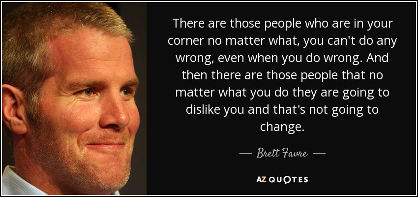 There are those people who are in your corner no matter what, you can't do any wrong, even when you do wrong. And then there are those people that no matter what you do they are going to dislike you and that's not going to change. - Brett Favre