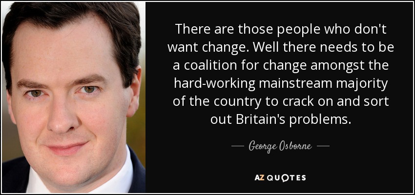 There are those people who don't want change. Well there needs to be a coalition for change amongst the hard-working mainstream majority of the country to crack on and sort out Britain's problems. - George Osborne