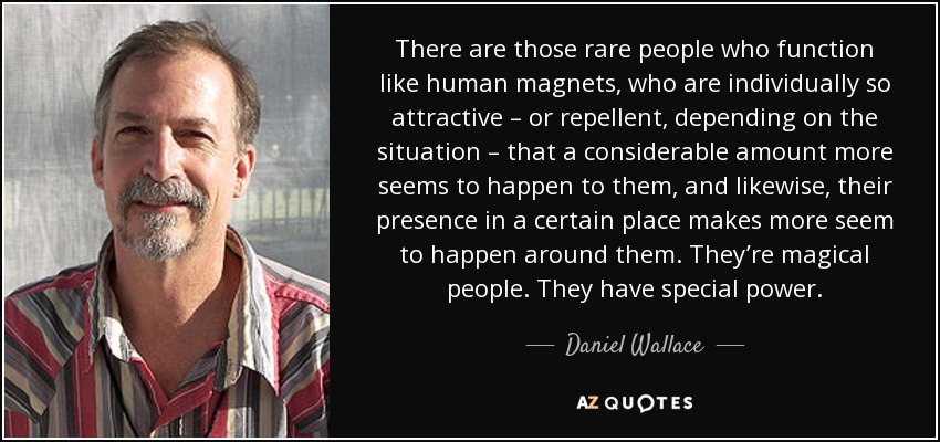 There are those rare people who function like human magnets, who are individually so attractive – or repellent, depending on the situation – that a considerable amount more seems to happen to them, and likewise, their presence in a certain place makes more seem to happen around them. They’re magical people. They have special power. - Daniel Wallace
