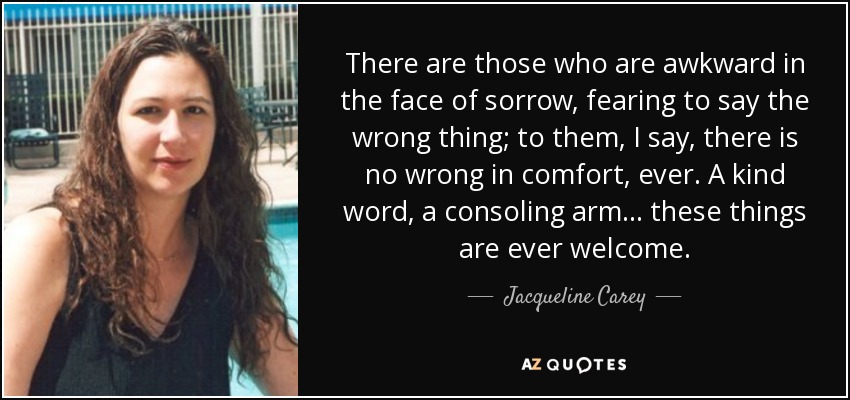 There are those who are awkward in the face of sorrow, fearing to say the wrong thing; to them, I say, there is no wrong in comfort, ever. A kind word, a consoling arm ... these things are ever welcome. - Jacqueline Carey