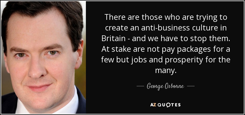 There are those who are trying to create an anti-business culture in Britain - and we have to stop them. At stake are not pay packages for a few but jobs and prosperity for the many. - George Osborne