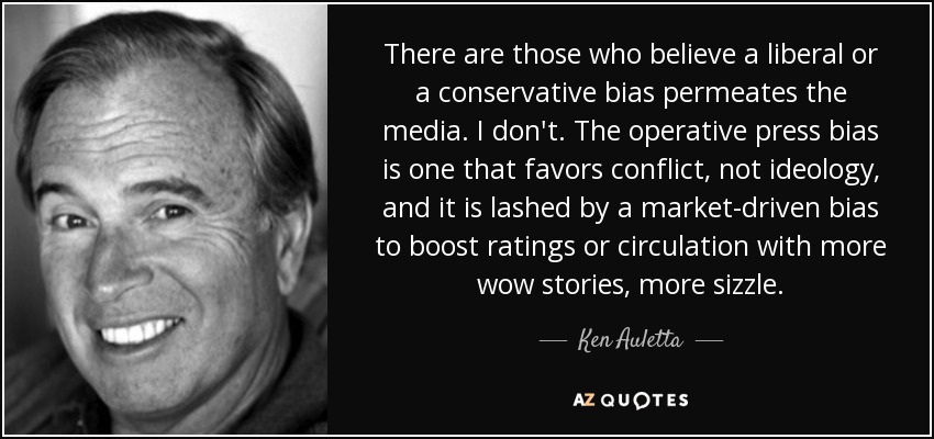 There are those who believe a liberal or a conservative bias permeates the media. I don't. The operative press bias is one that favors conflict, not ideology, and it is lashed by a market-driven bias to boost ratings or circulation with more wow stories, more sizzle. - Ken Auletta