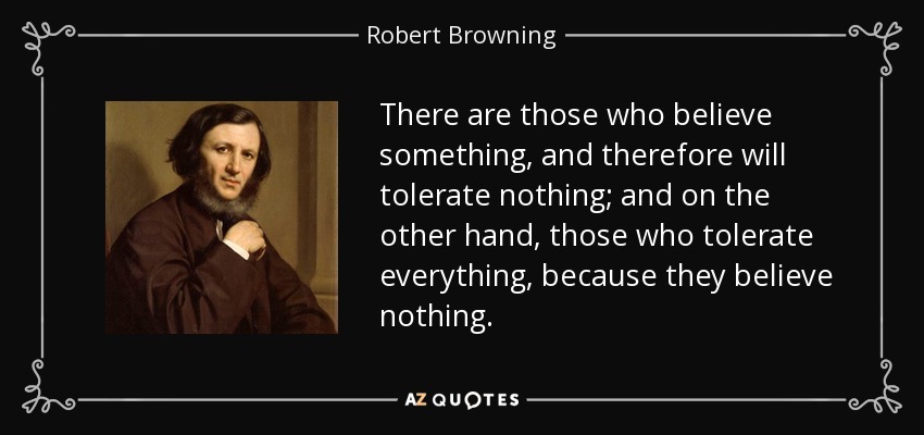 There are those who believe something, and therefore will tolerate nothing; and on the other hand, those who tolerate everything, because they believe nothing. - Robert Browning