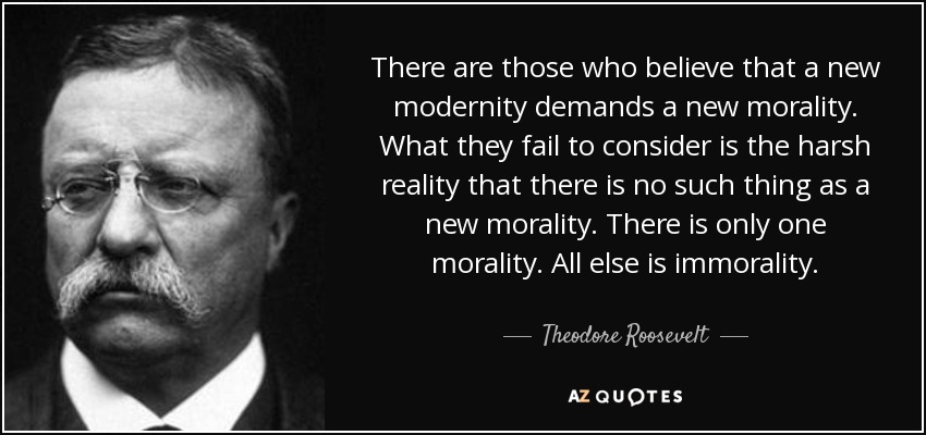 There are those who believe that a new modernity demands a new morality. What they fail to consider is the harsh reality that there is no such thing as a new morality. There is only one morality . All else is immorality. - Theodore Roosevelt