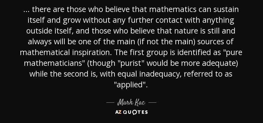 ... there are those who believe that mathematics can sustain itself and grow without any further contact with anything outside itself, and those who believe that nature is still and always will be one of the main (if not the main) sources of mathematical inspiration. The first group is identified as 