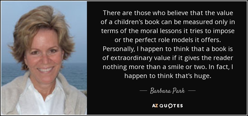 There are those who believe that the value of a children's book can be measured only in terms of the moral lessons it tries to impose or the perfect role models it offers. Personally, I happen to think that a book is of extraordinary value if it gives the reader nothing more than a smile or two. In fact, I happen to think that's huge. - Barbara Park