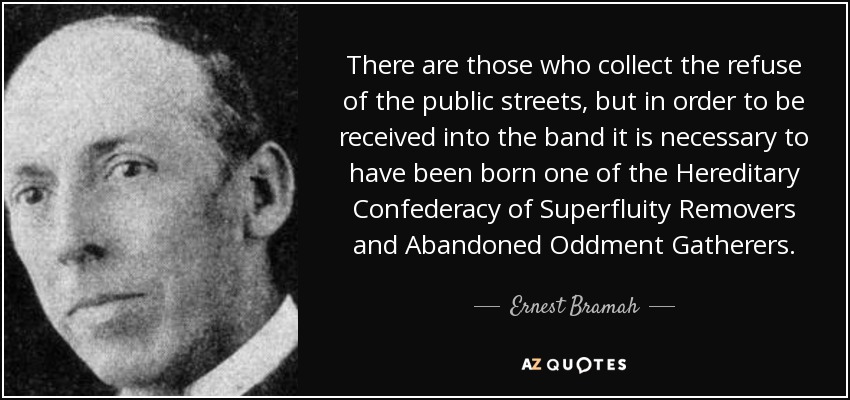 There are those who collect the refuse of the public streets, but in order to be received into the band it is necessary to have been born one of the Hereditary Confederacy of Superfluity Removers and Abandoned Oddment Gatherers. - Ernest Bramah