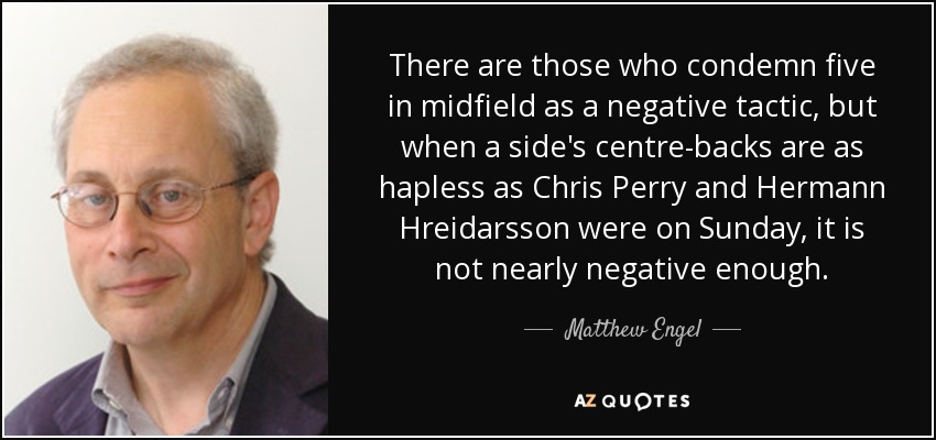 There are those who condemn five in midfield as a negative tactic, but when a side's centre-backs are as hapless as Chris Perry and Hermann Hreidarsson were on Sunday, it is not nearly negative enough. - Matthew Engel