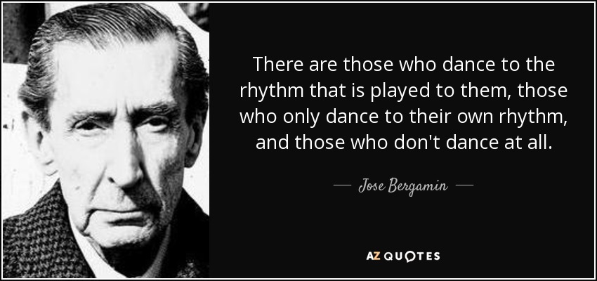 There are those who dance to the rhythm that is played to them, those who only dance to their own rhythm, and those who don't dance at all. - Jose Bergamin