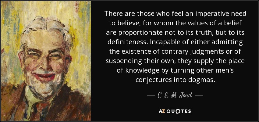 There are those who feel an imperative need to believe, for whom the values of a belief are proportionate not to its truth, but to its definiteness. Incapable of either admitting the existence of contrary judgments or of suspending their own, they supply the place of knowledge by turning other men's conjectures into dogmas. - C. E. M. Joad