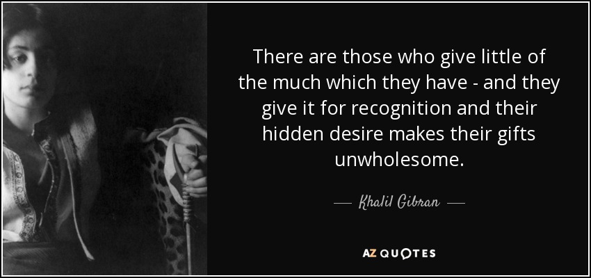 There are those who give little of the much which they have - and they give it for recognition and their hidden desire makes their gifts unwholesome. - Khalil Gibran