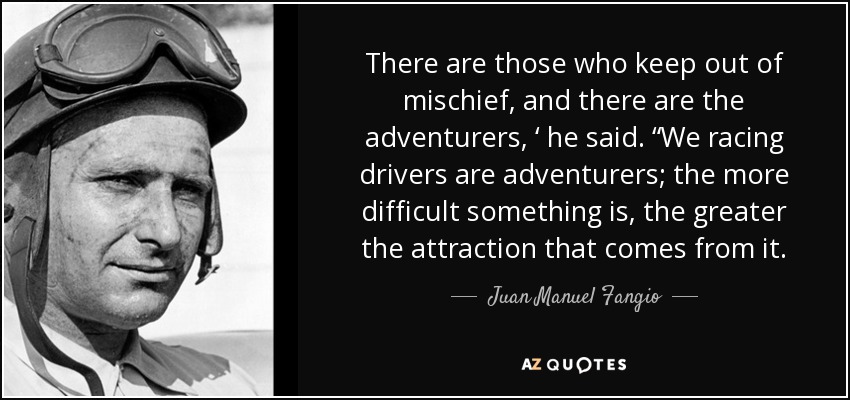 There are those who keep out of mischief, and there are the adventurers, ‘ he said. “We racing drivers are adventurers; the more difficult something is, the greater the attraction that comes from it. - Juan Manuel Fangio