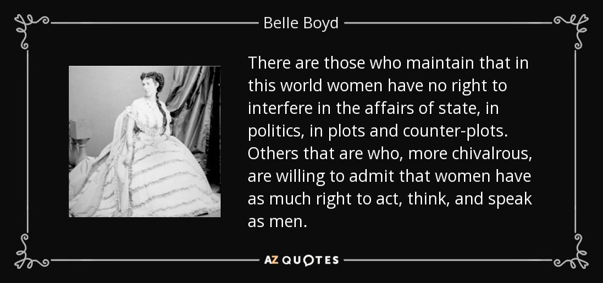 There are those who maintain that in this world women have no right to interfere in the affairs of state, in politics, in plots and counter-plots. Others that are who, more chivalrous, are willing to admit that women have as much right to act, think, and speak as men. - Belle Boyd