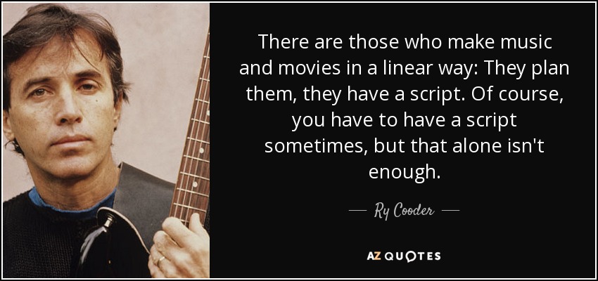 There are those who make music and movies in a linear way: They plan them, they have a script. Of course, you have to have a script sometimes, but that alone isn't enough. - Ry Cooder