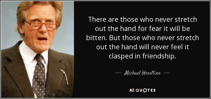 There are those who never stretch out the hand for fear it will be bitten. But those who never stretch out the hand will never feel it clasped in friendship. - Michael Heseltine