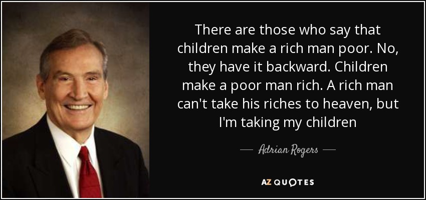 There are those who say that children make a rich man poor. No, they have it backward. Children make a poor man rich. A rich man can't take his riches to heaven, but I'm taking my children - Adrian Rogers