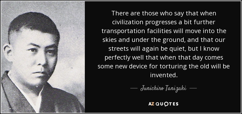 There are those who say that when civilization progresses a bit further transportation facilities will move into the skies and under the ground, and that our streets will again be quiet, but I know perfectly well that when that day comes some new device for torturing the old will be invented. - Junichiro Tanizaki