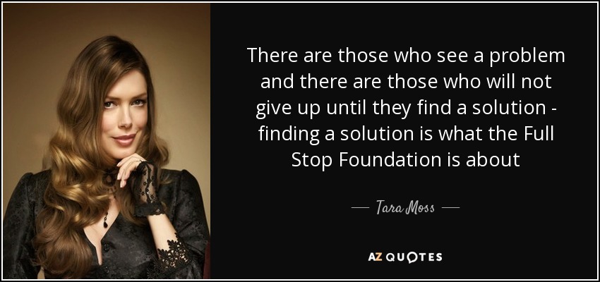 There are those who see a problem and there are those who will not give up until they find a solution - finding a solution is what the Full Stop Foundation is about - Tara Moss