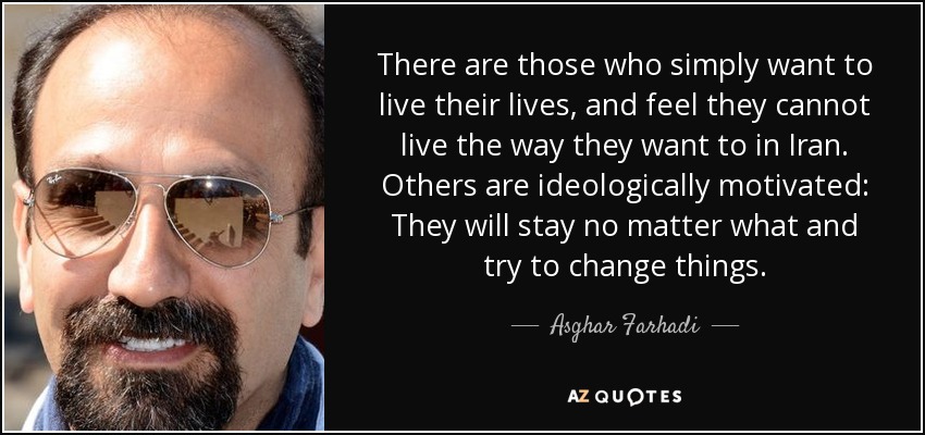 There are those who simply want to live their lives, and feel they cannot live the way they want to in Iran. Others are ideologically motivated: They will stay no matter what and try to change things. - Asghar Farhadi