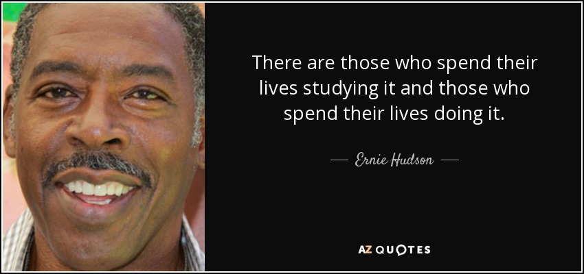 There are those who spend their lives studying it and those who spend their lives doing it. - Ernie Hudson