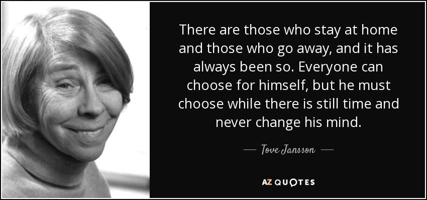 There are those who stay at home and those who go away, and it has always been so. Everyone can choose for himself, but he must choose while there is still time and never change his mind. - Tove Jansson