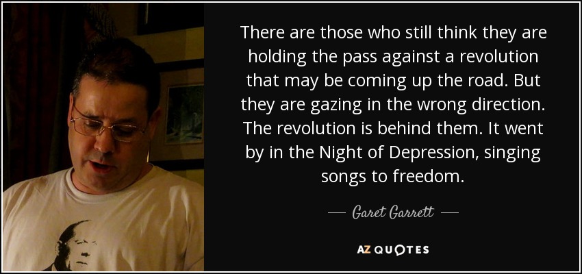 There are those who still think they are holding the pass against a revolution that may be coming up the road. But they are gazing in the wrong direction. The revolution is behind them. It went by in the Night of Depression, singing songs to freedom. - Garet Garrett