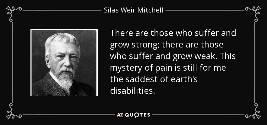 There are those who suffer and grow strong; there are those who suffer and grow weak. This mystery of pain is still for me the saddest of earth's disabilities. - Silas Weir Mitchell