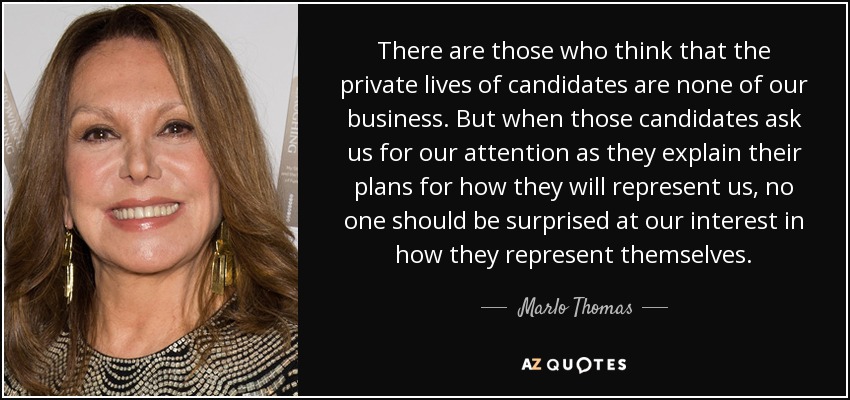 There are those who think that the private lives of candidates are none of our business. But when those candidates ask us for our attention as they explain their plans for how they will represent us, no one should be surprised at our interest in how they represent themselves. - Marlo Thomas