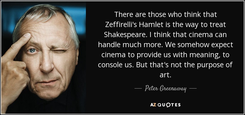 There are those who think that Zeffirelli's Hamlet is the way to treat Shakespeare. I think that cinema can handle much more. We somehow expect cinema to provide us with meaning, to console us. But that's not the purpose of art. - Peter Greenaway