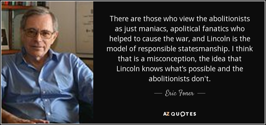 There are those who view the abolitionists as just maniacs, apolitical fanatics who helped to cause the war, and Lincoln is the model of responsible statesmanship. I think that is a misconception, the idea that Lincoln knows what's possible and the abolitionists don't. - Eric Foner