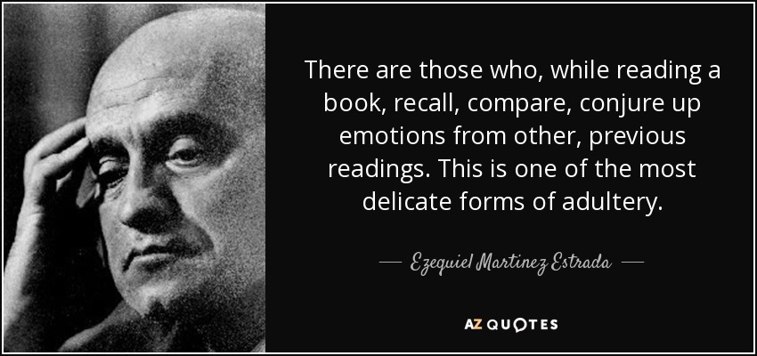 There are those who, while reading a book, recall, compare, conjure up emotions from other, previous readings. This is one of the most delicate forms of adultery. - Ezequiel Martinez Estrada