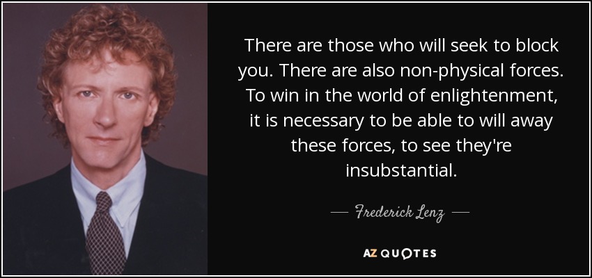 There are those who will seek to block you. There are also non-physical forces. To win in the world of enlightenment, it is necessary to be able to will away these forces, to see they're insubstantial. - Frederick Lenz
